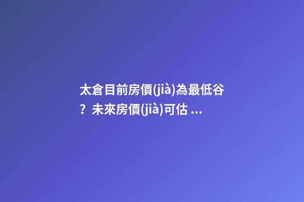 太倉目前房價(jià)為最低谷？未來房價(jià)可估，你家里準(zhǔn)備好礦了嗎？